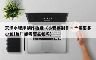 京山天津小程序制作收费（小程序制作一个需要多少钱!每年都需要交钱吗）